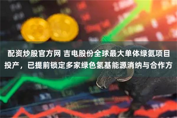配资炒股官方网 吉电股份全球最大单体绿氨项目投产，已提前锁定多家绿色氢基能源消纳与合作方