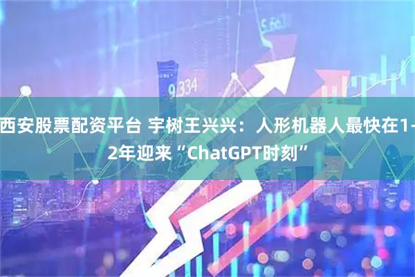 西安股票配资平台 宇树王兴兴：人形机器人最快在1-2年迎来“ChatGPT时刻”
