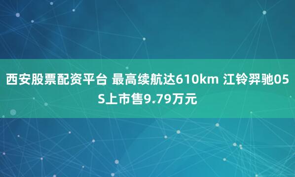 西安股票配资平台 最高续航达610km 江铃羿驰05S上市售9.79万元