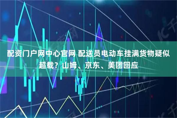 配资门户网中心官网 配送员电动车挂满货物疑似超载？山姆、京东、美团回应