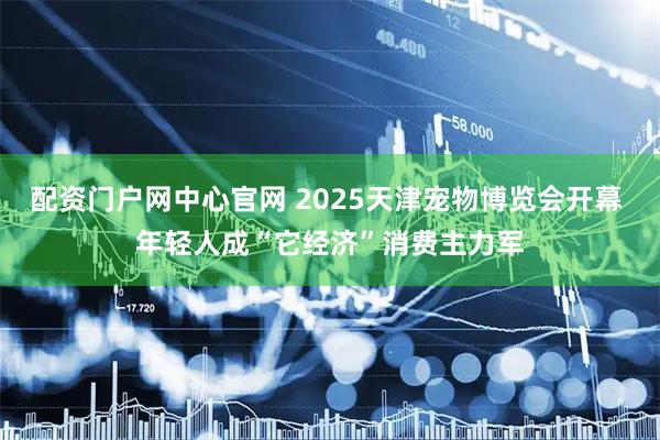 配资门户网中心官网 2025天津宠物博览会开幕 年轻人成“它经济”消费主力军