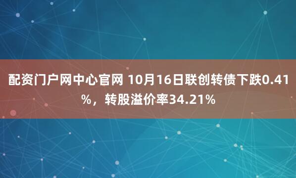 配资门户网中心官网 10月16日联创转债下跌0.41%，转股溢价率34.21%