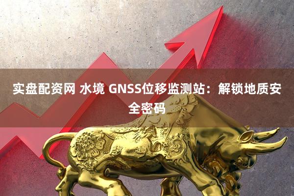 实盘配资网 水境 GNSS位移监测站：解锁地质安全密码