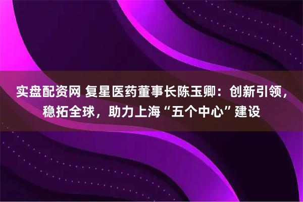 实盘配资网 复星医药董事长陈玉卿：创新引领，稳拓全球，助力上海“五个中心”建设
