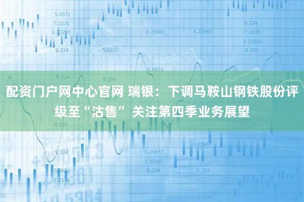 配资门户网中心官网 瑞银：下调马鞍山钢铁股份评级至“沽售” 关注第四季业务展望