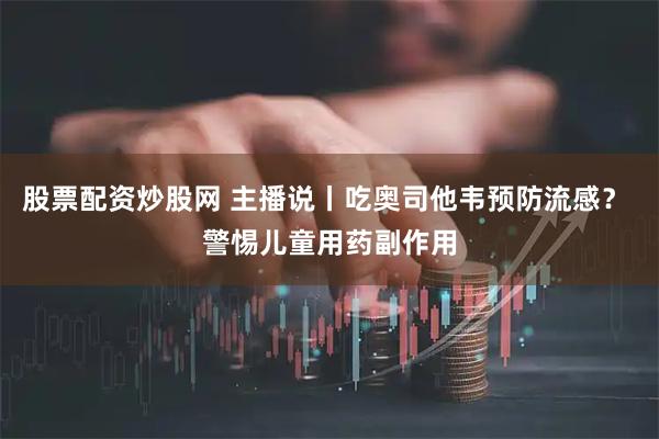 股票配资炒股网 主播说丨吃奥司他韦预防流感？ 警惕儿童用药副作用