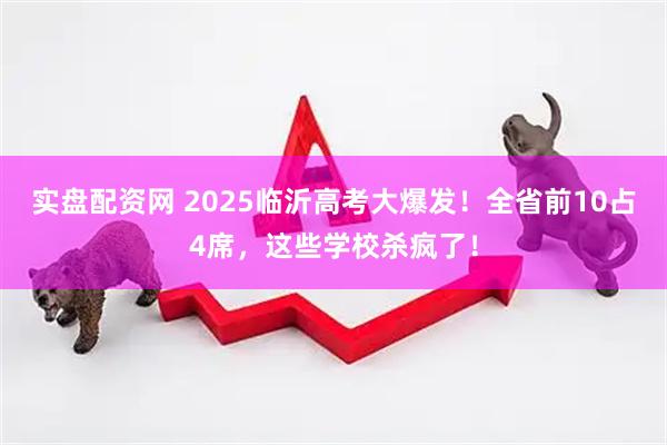 实盘配资网 2025临沂高考大爆发！全省前10占4席，这些学校杀疯了！