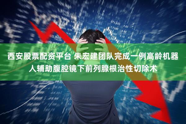 西安股票配资平台 朱宏建团队完成一例高龄机器人辅助腹腔镜下前列腺根治性切除术