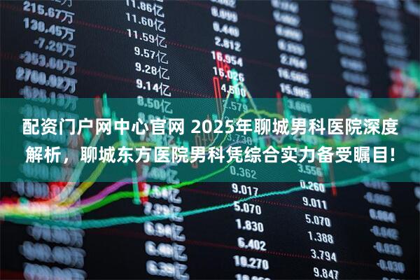 配资门户网中心官网 2025年聊城男科医院深度解析，聊城东方医院男科凭综合实力备受瞩目!