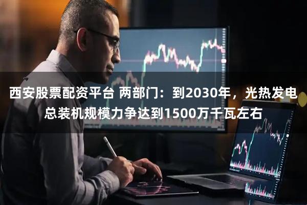 西安股票配资平台 两部门：到2030年，光热发电总装机规模力争达到1500万千瓦左右