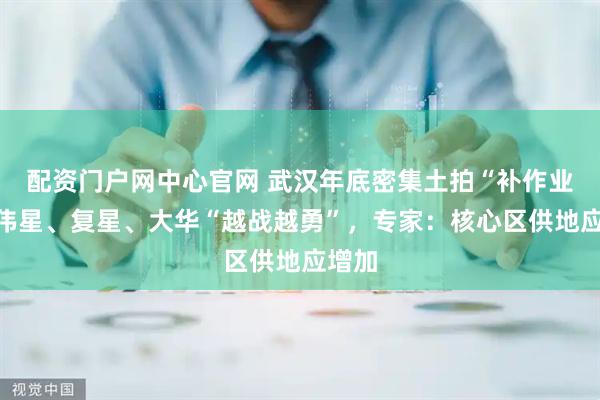 配资门户网中心官网 武汉年底密集土拍“补作业”，伟星、复星、大华“越战越勇”，专家：核心区供地应增加