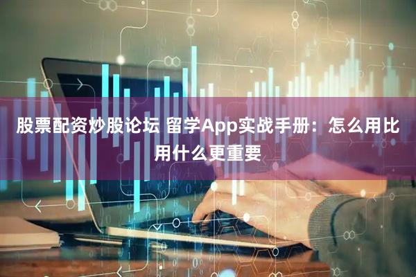 股票配资炒股论坛 留学App实战手册：怎么用比用什么更重要