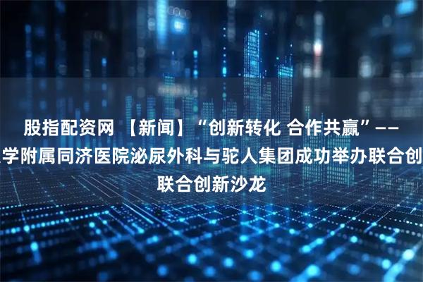 股指配资网 【新闻】“创新转化 合作共赢”——同济大学附属同济医院泌尿外科与驼人集团成功举办联合创新沙龙